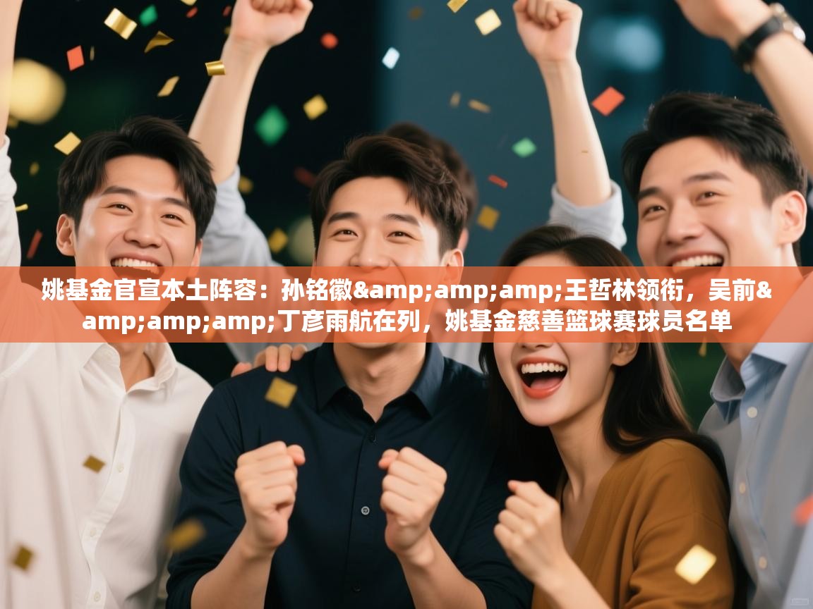 姚基金官宣本土阵容：孙铭徽&amp;王哲林领衔，吴前&amp;丁彦雨航在列，姚基金慈善篮球赛球员名单